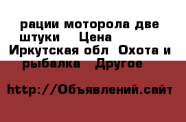 рации моторола две штуки  › Цена ­ 1 200 - Иркутская обл. Охота и рыбалка » Другое   